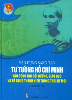 Vận Dụng Sáng Tạo Tư Tưởng Hồ Chí Minh Vào Công Tác Bồi Dưỡng, Giáo Dục Và Tổ Chức Thanh Niên Trong Thời Kỳ Mới