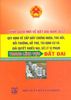 Chính Sách Mới Về Đất Đai Năm 2012 – Quy Định Về Cấp Giấy Chứng Nhận, Thu Hồi, Bồi Thường, Hỗ Trợ, Tái Định Cư Và Giải Quyết Khiếu Nại, Xử Lý Vi Phạm Trong Lĩnh Vực Đất Đai