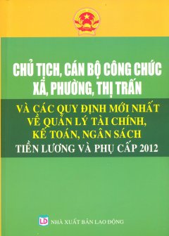 Chủ Tịch, Cán Bộ Công Chức Xã, Phường, Thị Trấn Và Các Quy Định Mới Nhất Về Quản Lý Tài Chính, Kế Toán, Ngân Sách, Tiền Lương Và Phụ Cấp 2012