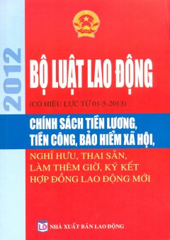 Bộ Luật Lao Động 2012 (Có Hiệu Lực Từ 01-5-2013) – Chính Sách Tiền Lương, Tiền Công, Bảo Hiểm Xã Hội, Nghỉ Hưu, Thai Sản, Làm Thêm Giờ, Ký Kết Hợp Đồng Lao Động Mới